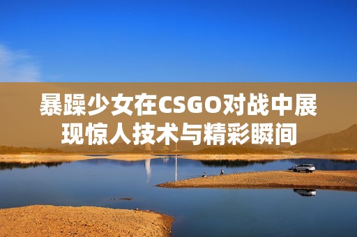 暴躁少女在CSGO对战中展现惊人技术与精彩瞬间