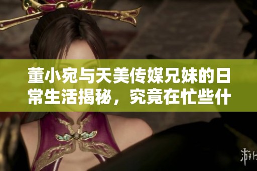 董小宛与天美传媒兄妹的日常生活揭秘，究竟在忙些什么？