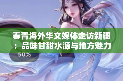 春青海外华文媒体走访新疆：品味甘甜水源与地方魅力