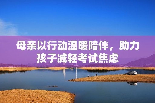 母亲以行动温暖陪伴，助力孩子减轻考试焦虑