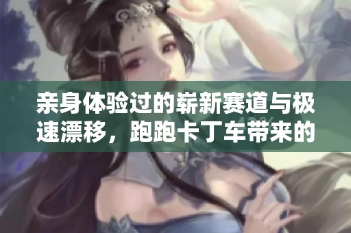 亲身体验过的崭新赛道与极速漂移，跑跑卡丁车带来的快乐不容错过