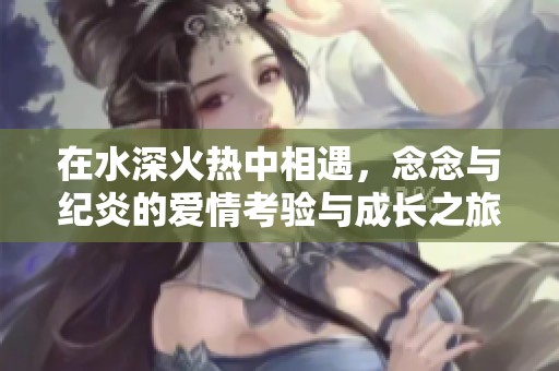 在水深火热中相遇，念念与纪炎的爱情考验与成长之旅