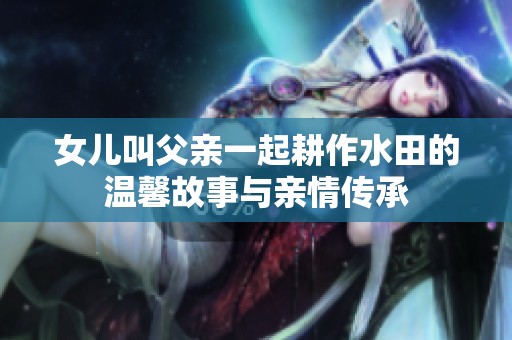女儿叫父亲一起耕作水田的温馨故事与亲情传承