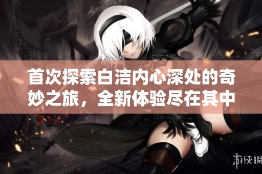 首次探索白洁内心深处的奇妙之旅，全新体验尽在其中