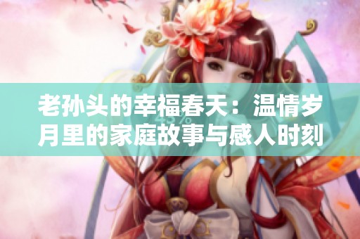 老孙头的幸福春天：温情岁月里的家庭故事与感人时刻