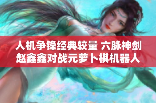 人机争锋经典较量 六脉神剑赵鑫鑫对战元萝卜棋机器人