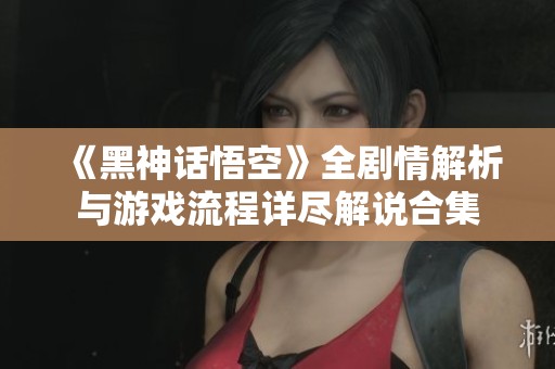 《黑神话悟空》全剧情解析与游戏流程详尽解说合集