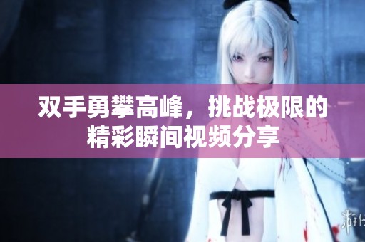 双手勇攀高峰，挑战极限的精彩瞬间视频分享