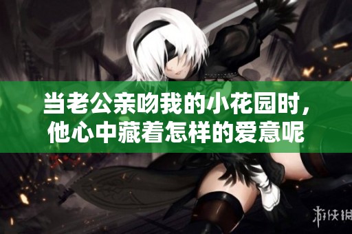 当老公亲吻我的小花园时，他心中藏着怎样的爱意呢