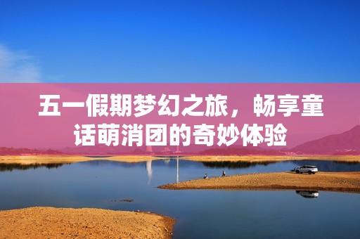 五一假期梦幻之旅，畅享童话萌消团的奇妙体验