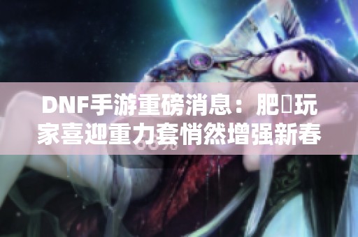 DNF手游重磅消息：肥鯮玩家喜迎重力套悄然增强新春潮