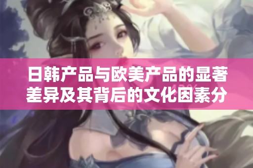 日韩产品与欧美产品的显著差异及其背后的文化因素分析