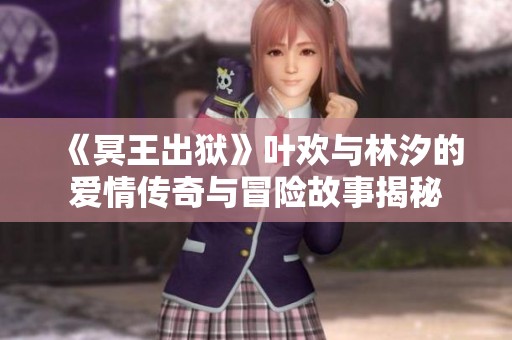 《冥王出狱》叶欢与林汐的爱情传奇与冒险故事揭秘