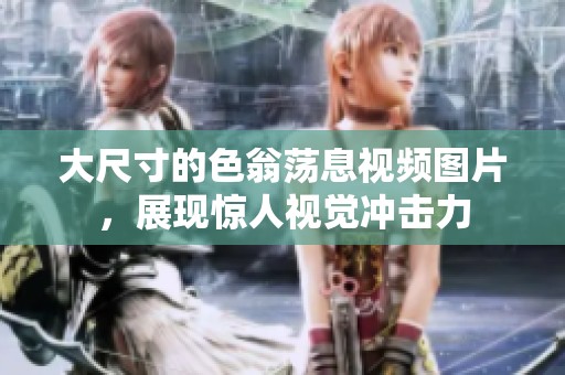 大尺寸的色翁荡息视频图片，展现惊人视觉冲击力