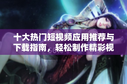 十大热门短视频应用推荐与下载指南，轻松制作精彩视频