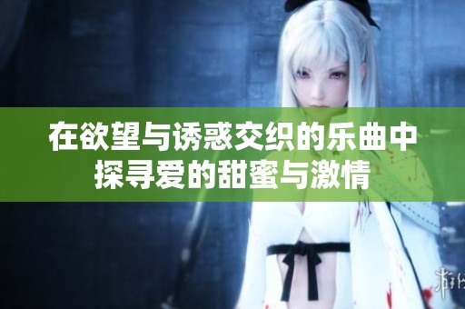 在欲望与诱惑交织的乐曲中探寻爱的甜蜜与激情