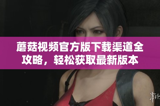 蘑菇视频官方版下载渠道全攻略，轻松获取最新版本