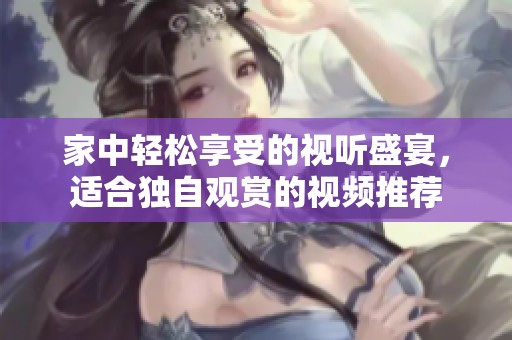 家中轻松享受的视听盛宴，适合独自观赏的视频推荐