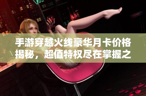 手游穿越火线豪华月卡价格揭秘，超值特权尽在掌握之中