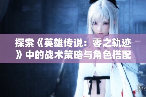 探索《英雄传说：零之轨迹》中的战术策略与角色搭配的新风尚