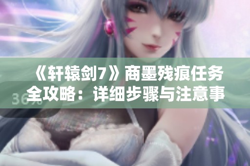 《轩辕剑7》商墨残痕任务全攻略：详细步骤与注意事项解析