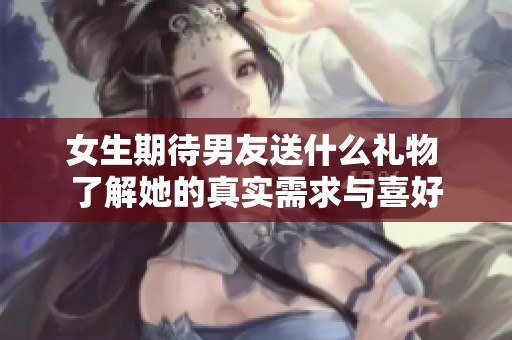 女生期待男友送什么礼物 了解她的真实需求与喜好