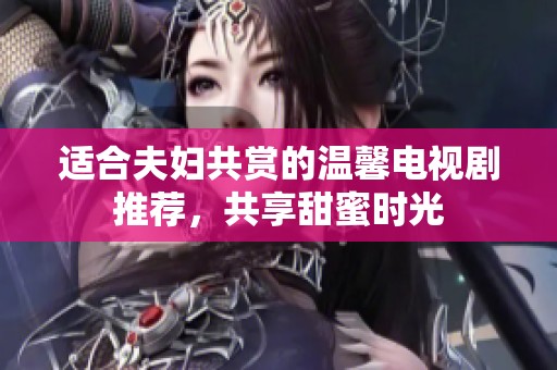 适合夫妇共赏的温馨电视剧推荐，共享甜蜜时光
