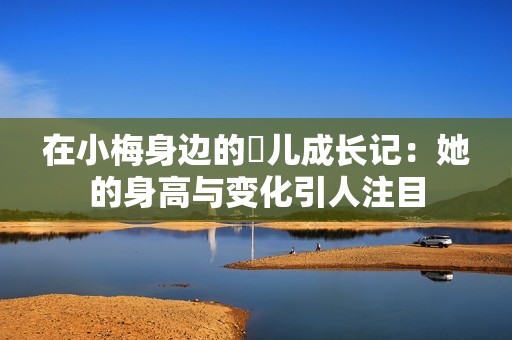在小梅身边的玥儿成长记：她的身高与变化引人注目