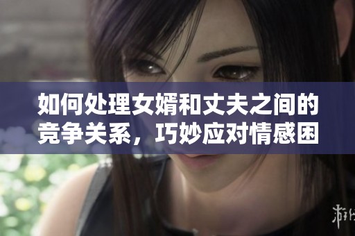 如何处理女婿和丈夫之间的竞争关系，巧妙应对情感困扰