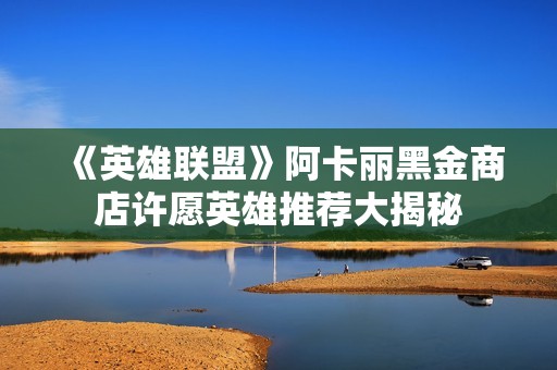 《英雄联盟》阿卡丽黑金商店许愿英雄推荐大揭秘