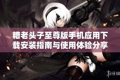 糟老头子至尊版手机应用下载安装指南与使用体验分享