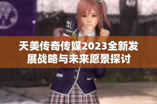 天美传奇传媒2023全新发展战略与未来愿景探讨