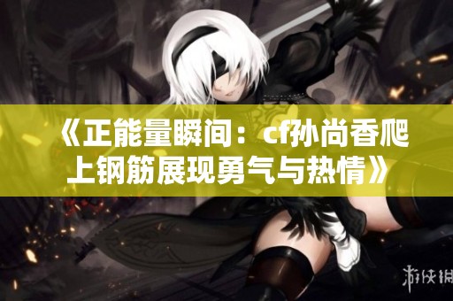 《正能量瞬间：cf孙尚香爬上钢筋展现勇气与热情》