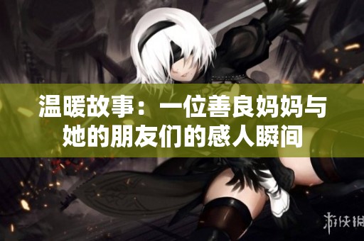温暖故事：一位善良妈妈与她的朋友们的感人瞬间