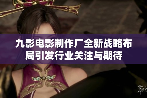 九影电影制作厂全新战略布局引发行业关注与期待