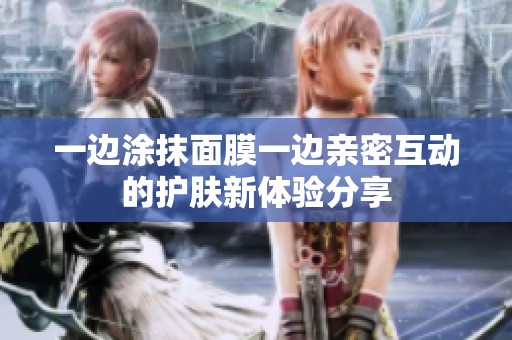 一边涂抹面膜一边亲密互动的护肤新体验分享