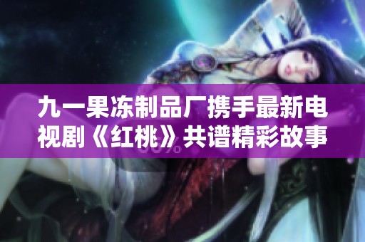 九一果冻制品厂携手最新电视剧《红桃》共谱精彩故事