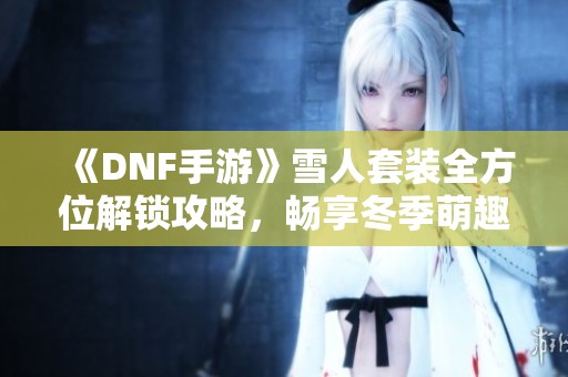《DNF手游》雪人套装全方位解锁攻略，畅享冬季萌趣装扮乐趣