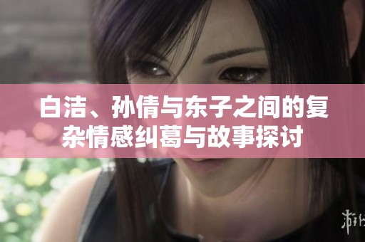 白洁、孙倩与东子之间的复杂情感纠葛与故事探讨