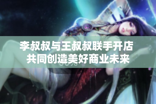 李叔叔与王叔叔联手开店 共同创造美好商业未来