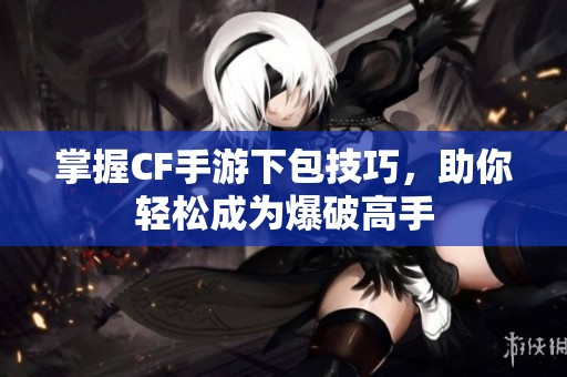 掌握CF手游下包技巧，助你轻松成为爆破高手
