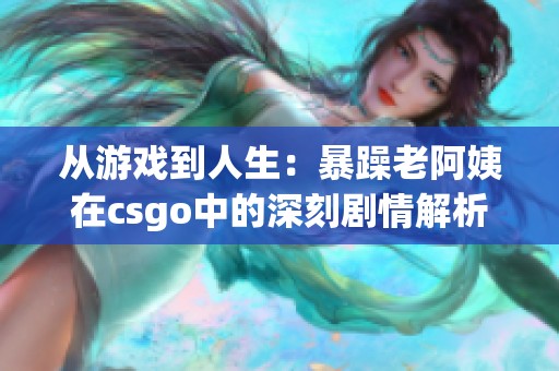 从游戏到人生：暴躁老阿姨在csgo中的深刻剧情解析