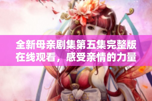 全新母亲剧集第五集完整版在线观看，感受亲情的力量