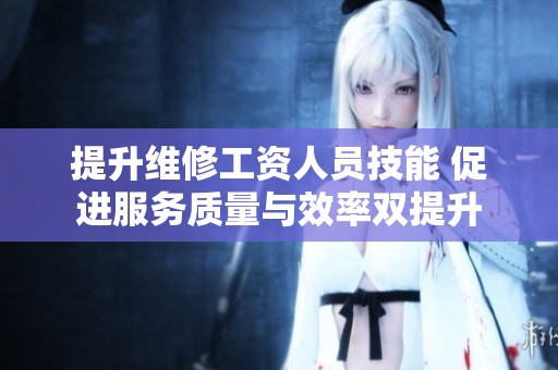 提升维修工资人员技能 促进服务质量与效率双提升