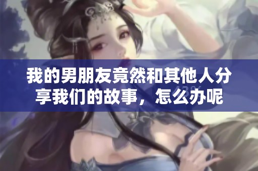 我的男朋友竟然和其他人分享我们的故事，怎么办呢