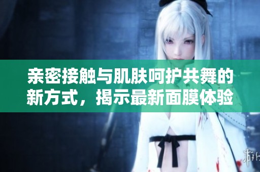 亲密接触与肌肤呵护共舞的新方式，揭示最新面膜体验