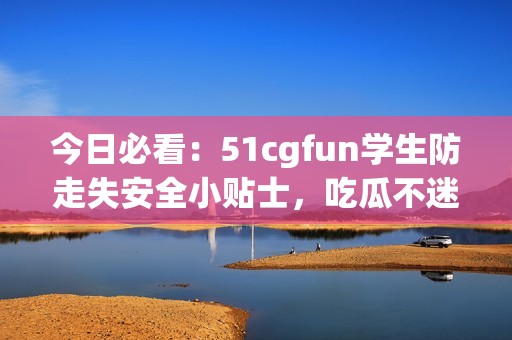 今日必看：51cgfun学生防走失安全小贴士，吃瓜不迷路