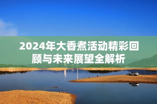 2024年大香煮活动精彩回顾与未来展望全解析