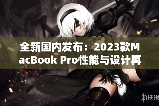 全新国内发布：2023款MacBook Pro性能与设计再升级