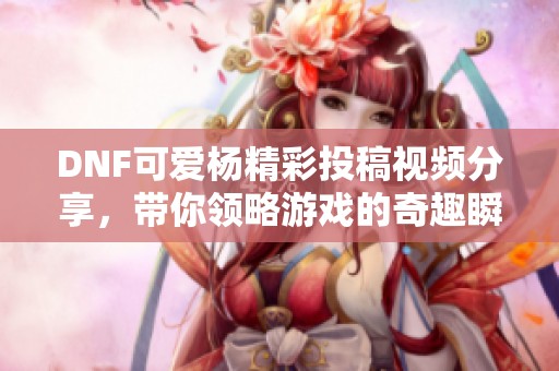 DNF可爱杨精彩投稿视频分享，带你领略游戏的奇趣瞬间